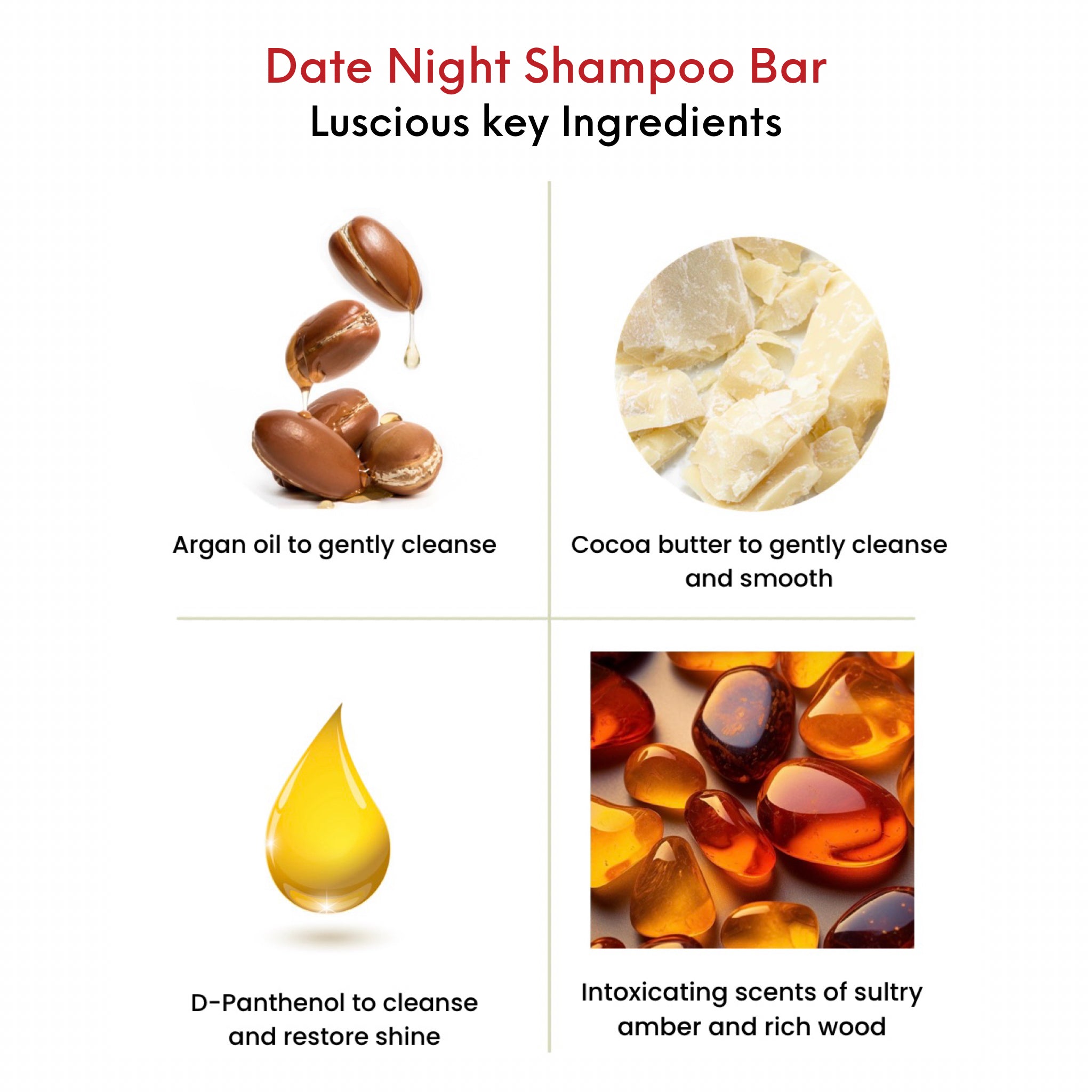 OMG Date Night Shampoo Bar key ingredients. Argan oil to gently cleanse. Cocoa butter to gently cleanse and smooth. D-Panthenol to cleanse and restore shine. An intoxicating scent of sultry amber and rich wood.