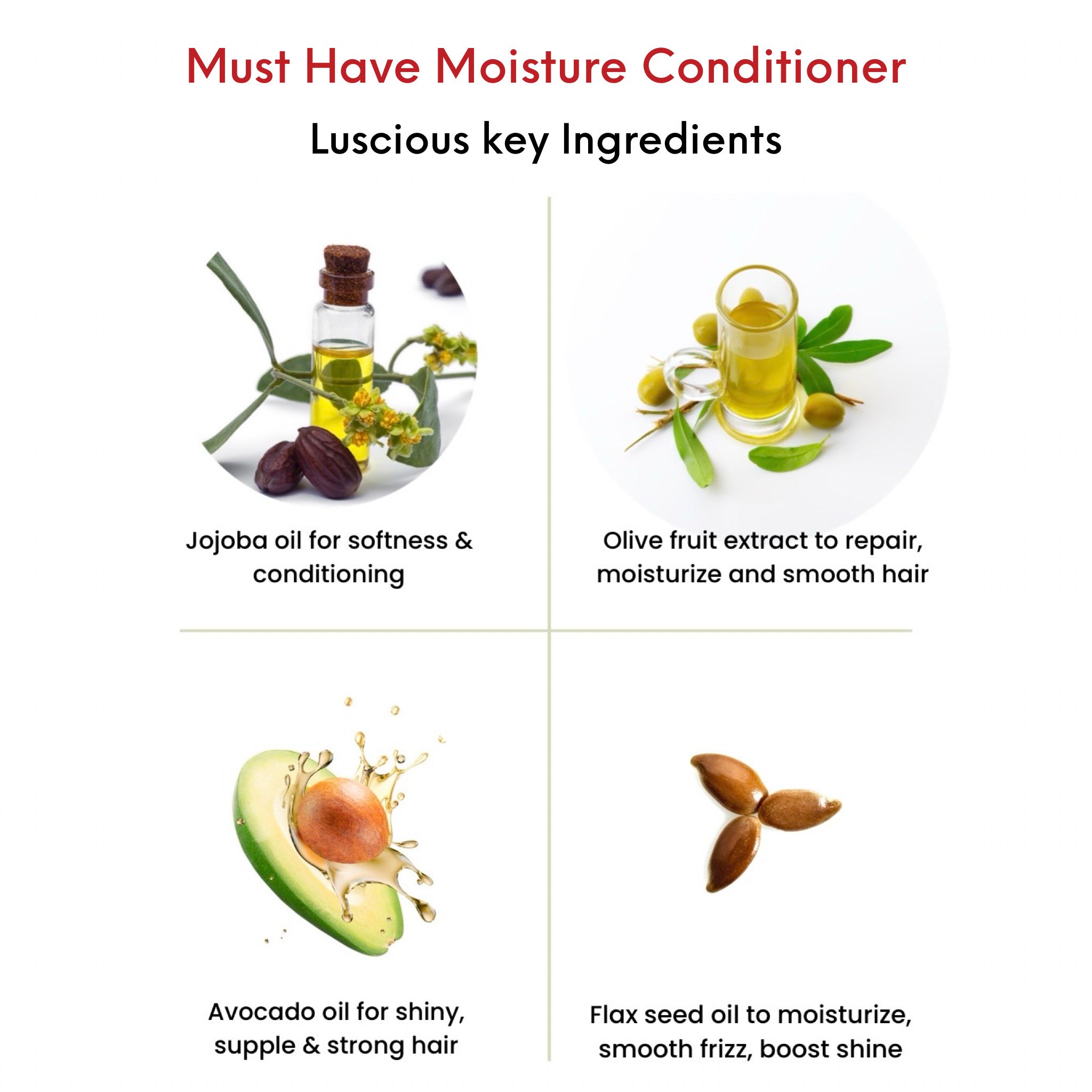 OMG Must Have Moisture Hydrating Conditioner Key Ingredients. Jojoba Oil for softness and conditioning. Olive Fruit Extract to repair, moisturize and smooth hair. Avocado Oil for shiny, supple and strong hair. Flax Seed Oil to moisturize, smooth frizz and boost shine