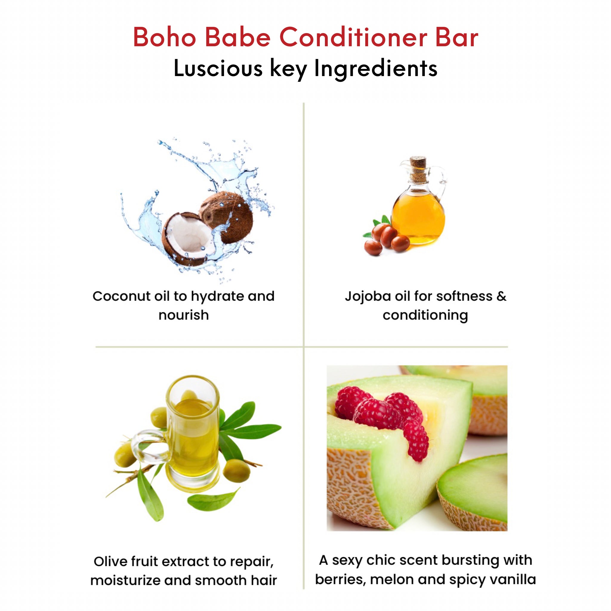 OMG Boho Babe Conditioner Bar key ingredients. Coconut oil to hydrate and nourish.  Jojoba oil for softness and conditioning. Olive fruit extract to moisturize and smooth hair.  A sexy chic scent bursting with berries, melon and spicy vanilla. 