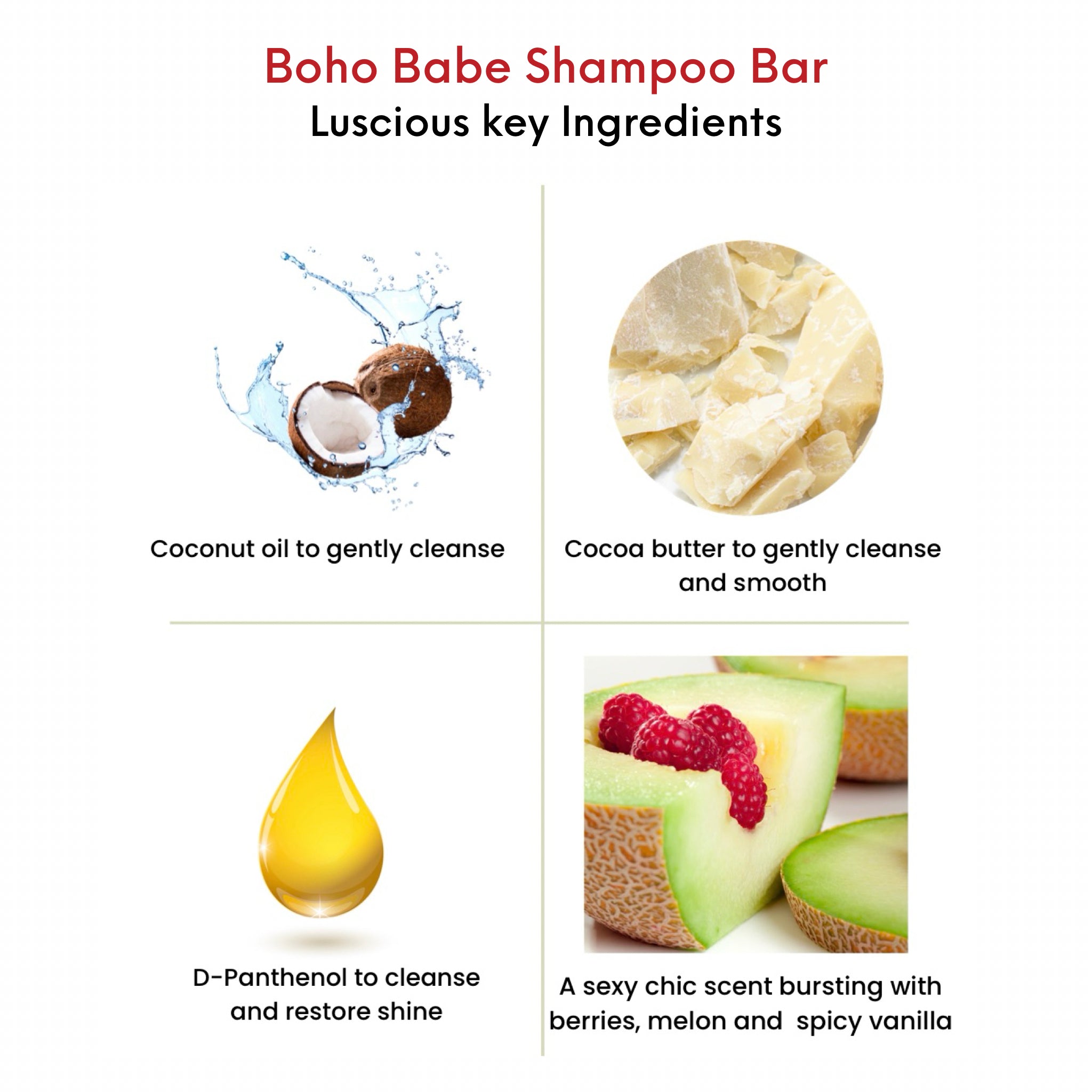 OMG Boho Babe Shampoo Bar  key ingredients. Coconut oil to gently cleanse.  Cocoa butter to gently cleanse and smooth.  D-Panthenol to cleanse and restore shine. A sexy chic scent bursting with berries, melon and spicy vanilla.