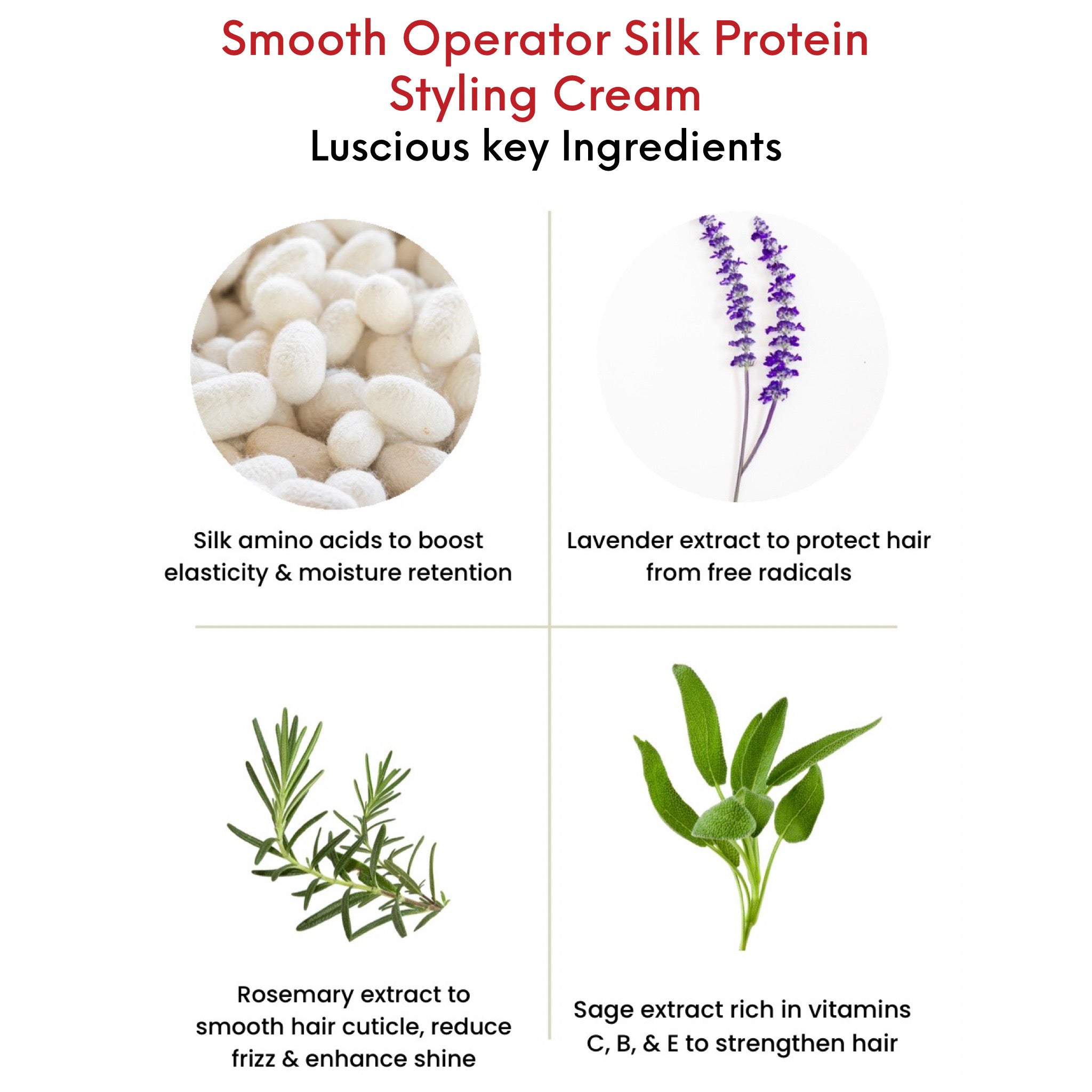 OMG Smooth Operator Silk Protein Styling Cream Key Ingredients.  Silk amino acids to boost elasticity and moisture retention.  Lavender extract to protect hair from free radicals.  Rosemary extract to smooth hair cuticle, reduce frizz and enhance shine.  Sage extract rich in vitamins c, b, and e, to strengthen hair.